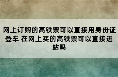 网上订购的高铁票可以直接用身份证登车 在网上买的高铁票可以直接进站吗